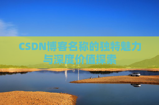 CSDN博客名称的独特魅力与深度价值探索 CSDN博客名称的独特魅力与深度价值探索